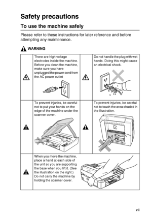 Page 9
   vii
Safety precautions
To use the machine safely
Please refer to these instructions for later reference and before 
attempting any maintenance.
WARNING
There are high voltage 
electrodes inside the machine. 
Before you clean the machine, 
make sure you have 
unplugged the power cord from 
the AC power outletDo not handle the plug with wet 
hands. Doing this might cause 
an electrical shock.
To prevent injuries, be careful 
not to put your hands on the 
edge of the machine under the 
scanner cover.To...