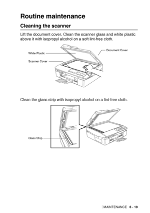 Page 91
TROUBLESHOOTING AND ROUTINE MAINTENANCE   6 - 19
Routine maintenance
Cleaning the scanner
Lift the document cover. Clean the scanner glass and white plastic 
above it with isopropyl alcohol on a soft lint-free cloth.
Clean the glass strip with isopropyl alcohol on a lint-free cloth.
Document CoverWhite Plastic
Scanner Cover
Glass Strip
 