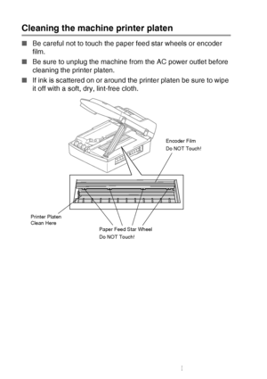 Page 92
6 - 20   TROUBLESHOOTING AND ROUTINE MAINTENANCE
Cleaning the machine printer platen
■Be careful not to touch the paper feed star wheels or encoder 
film.
■ Be sure to unplug the machine from the AC power outlet before 
cleaning the printer platen.
■ If ink is scattered on or around the printer platen be sure to wipe 
it off with a soft, dry, lint-free cloth.
Paper Feed Star Wheel
Do NOT Touch! Encoder Film
Do NOT Touch!
Printer Platen 
Clean Here
 