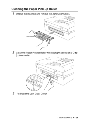 Page 93
TROUBLESHOOTING AND ROUTINE MAINTENANCE   6 - 21
Cleaning the Paper Pick-up Roller 
1Unplug the machine and remove the Jam Clear Cover. 
2Clean the Paper Pick-up Roller with isopropyl alcohol on a Q-tip 
(cotton swab).
3 Re-insert the Jam Clear Cover.
 