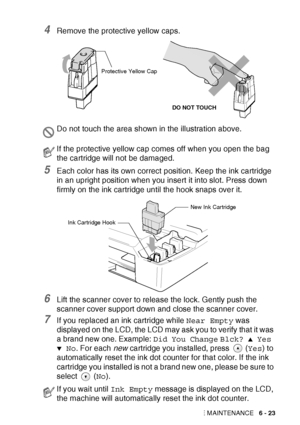 Page 95
TROUBLESHOOTING AND ROUTINE MAINTENANCE   6 - 23
4Remove the protective yellow caps.
5Each color has its own correct position. Keep the ink cartridge 
in an upright position when you insert it into slot. Press down 
firmly on the ink cartridge until the hook snaps over it.
6Lift the scanner cover to release the lock. Gently push the 
scanner cover support down and close the scanner cover.
7If you replaced an ink cartridge while Near Empty was 
displayed on the LCD, the LCD may ask you to verify that it...