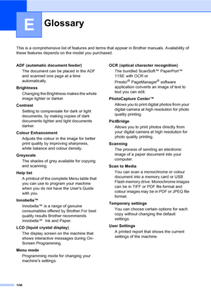 Page 114106
E
This is a comprehensive list of features and terms that appear in Brother manuals. Availability of 
these features depends on the model you purchased.
GlossaryE
ADF (automatic document feeder)
The document can be placed in the ADF 
and scanned one page at a time 
automatically.
Brightness
Changing the Brightness makes the whole 
image lighter or darker.
Contrast
Setting to compensate for dark or light 
documents, by making copies of dark 
documents lighter and light documents 
darker.
Colour...