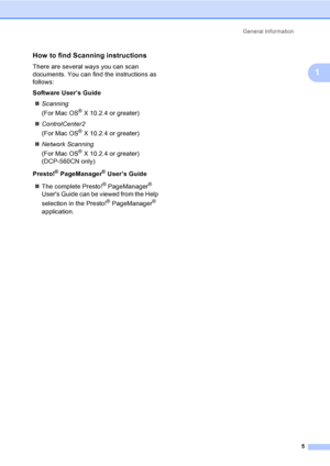 Page 13General Information
5
1
How to find Scanning instructions1
There are several ways you can scan 
documents. You can find the instructions as 
follows:
Software User’s Guide
„Scanning  
(For Mac OS
® X 10.2.4 or greater)
„ControlCenter2  
(For Mac OS
® X 10.2.4 or greater)
„Network Scanning  
(For Mac OS
® X 10.2.4 or greater)
(DCP-560CN only)
Presto!
® PageManager® User’s Guide
„The complete Presto!
® PageManager® 
Users Guide can be viewed from the Help 
selection in the Presto!
® PageManager®...