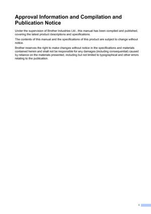 Page 3i
Approval Information and Compilation and 
Publication Notice
Under the supervision of Brother Industries Ltd., this manual has been compiled and published, 
covering the latest product descriptions and specifications.
The contents of this manual and the specifications of this product are subject to change without 
notice.
Brother reserves the right to make changes without notice in the specifications and materials 
contained herein and shall not be responsible for any damages (including consequential)...