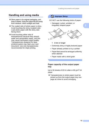 Page 21Loading documents and paper
13
2
Handling and using media2
„Store paper in its original packaging, and 
keep it sealed. Keep the paper flat and away 
from moisture, direct sunlight and heat.
„The coated side of photo paper is shiny. 
Avoid touching the shiny (coated) side. 
Load photo paper with the shiny side 
facing down.
„Avoid touching either side of 
transparencies because they absorb 
water and perspiration easily, and this 
may cause decreased output quality. 
Transparencies designed for laser...