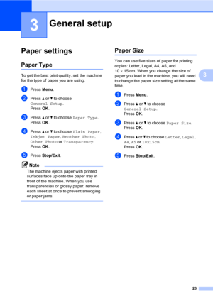 Page 3123
3
3
Paper settings3
Paper Type3
To get the best print quality, set the machine 
for the type of paper you are using.
aPress Menu.
bPress a or b to choose 
General Setup.
Press OK.
cPress a or b to choose Paper Type.
Press OK.
dPress a or b to choose Plain Paper, 
Inkjet Paper, Brother Photo, 
Other Photo or Transparency.
Press OK.
ePress Stop/Exit.
Note
The machine ejects paper with printed 
surfaces face up onto the paper tray in 
front of the machine. When you use 
transparencies or glossy paper,...