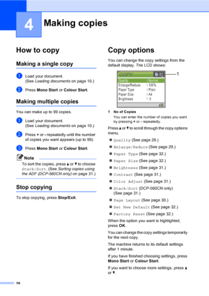 Page 3628
4
How to copy4
Making a single copy4
aLoad your document.
(See Loading documentson page 10.)
bPress Mono Start or Colour Start.
Making multiple copies4
You can make up to 99 copies.
aLoad your document.
(See Loading documentson page 10.)
bPress + or - repeatedly until the number 
of copies you want appears (up to 99).
cPress Mono Start or Colour Start.
Note
To sort the copies, press a or b to choose 
Stack/Sort. (See Sorting copies using 
the ADF (DCP-560CN only)on page 31.)
 
Stop copying4
To stop...
