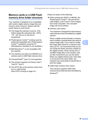 Page 43Printing photos from a memory card or USB Flash memory drive
35
5 Memory cards or a USB Flash 
memory drive folder structure5
Your machine is designed to be compatible 
with modern digital camera image files and 
memory cards; however, please read the 
points below to avoid errors:
„The image file extension must be .JPG 
(Other image file extensions like .JPEG, 
.TIF, .GIF and so on will not be 
recognized).
„PhotoCapture Center™ printing must be 
performed separately from PhotoCapture 
Center™...