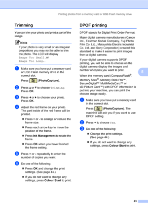 Page 51Printing photos from a memory card or USB Flash memory drive
43
5
Trimming5
You can trim your photo and print a part of the 
image. 
Note
If your photo is very small or an irregular 
proportions you may not be able to trim 
the photo. The LCD will display 
Image Too Small.or 
Image Too Long..
 
aMake sure you have put a memory card 
or USB Flash memory drive in the 
correct slot.
Press (PhotoCapture).
bPress a or b to choose Trimming.
Press OK.
cPress d or c to choose your photo.
Press OK.
dAdjust the...