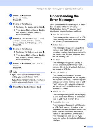 Page 57Printing photos from a memory card or USB Flash memory drive
49
5
dPress a or b to choose 
Scan to Media.
Press OK.
eDo one of the following.
„To change the quality, go to step f.
„Press Mono Start or Colour Start to 
start scanning without changing 
additional settings.
fPress a or b to choose 150dpi Color, 
300dpi Color, 600dpi Color, 
200x100dpi B/W or 200dpi B/W.
Press OK.
gDo one of the following.
„To change the file type, go to step h.
„Press Mono Start or Colour Start to 
start scanning without...