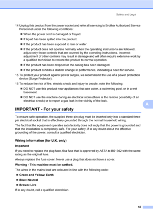 Page 71Safety and Legal
63
A
14 Unplug this product from the power socket and refer all servicing to Brother Authorized Service 
Personnel under the following conditions: 
„When the power cord is damaged or frayed.
„If liquid has been spilled into the product.
„If the product has been exposed to rain or water.
„If the product does not operate normally when the operating instructions are followed, 
adjust only those controls that are covered by the operating instructions. Incorrect 
adjustment of other controls...