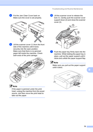 Page 83Troubleshooting and Routine Maintenance
75
B
dPut the Jam Clear Cover back on.
Make sure the cover is set properly.
 
eLift the scanner cover (1) from the front 
side of the machine until it locks 
securely into the open position.
Make sure that there is no jammed 
paper left inside the machine. Check 
both ends of the print carriage.
 
Note
If the paper is jammed under the print 
head, unplug the machine from the power 
source, and then move the print head to 
take out the paper.
 
fLift the scanner...