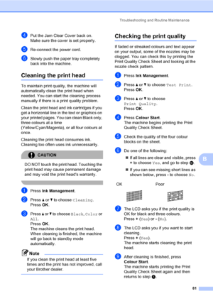 Page 89Troubleshooting and Routine Maintenance
81
B
dPut the Jam Clear Cover back on.
Make sure the cover is set properly.
eRe-connect the power cord.
fSlowly push the paper tray completely 
back into the machine.
Cleaning the print headB
To maintain print quality, the machine will 
automatically clean the print head when 
needed. You can start the cleaning process 
manually if there is a print quality problem.
Clean the print head and ink cartridges if you 
get a horizontal line in the text or graphics on...