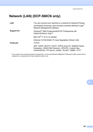 Page 113Specifications
105
D
Network (LAN) (DCP-560CN only)D
1If you require more advanced printer management, use the latest Brother BRAdmin Professional utility version that is 
available as a download from http://solutions.brother.com.
LANYou can connect your machine to a network for Network Printing 
and Network Scanning. Also included is Brother BRAdmin Light
1 
Network Management software.
Support for
Windows
® 2000 Professional/XP/XP Professional x64 
Edition/Windows Vista™
Mac OS
® X 10.2.4 or greater...