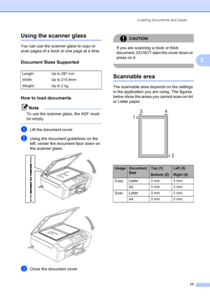 Page 19Loading documents and paper
11
2
Using the scanner glass2
You can use the scanner glass to copy or 
scan pages of a book or one page at a time.
Document Sizes Supported2
How to load documents2
Note
To use the scanner glass, the ADF must 
be empty.
 
aLift the document cover.
bUsing the document guidelines on the 
left, center the document face down on 
the scanner glass.
 
 
cClose the document cover.
CAUTION 
If you are scanning a book or thick 
document, DO NOT slam the cover down or 
press on it....