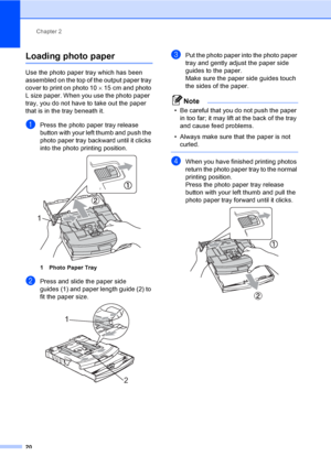 Page 28Chapter 2
20
Loading photo paper2
Use the photo paper tray which has been 
assembled on the top of the output paper tray 
cover to print on photo 10×15 cm and photo 
L size paper. When you use the photo paper  
tray, you do not have to take out the paper 
that is in the tray beneath it.
aPress the photo paper tray release 
button with your left thumb and push the 
photo paper tray backward until it clicks 
into the photo printing position.
 
1 Photo Paper Tray
bPress and slide the paper side 
guides (1)...