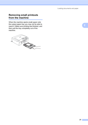 Page 29Loading documents and paper
21
2 Removing small printouts 
from the machine2
When the machine ejects small paper onto 
the output paper tray you may not be able to 
reach it. Make sure printing has finished, and 
then pull the tray completely out of the 
machine.
 
 