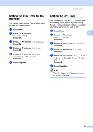 Page 33General setup
25
3 Setting the Dim Timer for the 
backlight 3
You can set how long the LCD backlight stays 
on after the last key press.   
aPress Menu.
bPress a or b to choose 
General Setup.
Press OK.
cPress a or b to choose LCD Settings.
Press OK.
dPress a or b to choose Dim Timer.
Press OK.
ePress a or b to choose 10 Secs, 
20 Secs, 30 Secs or Off.
Press OK.
fPress Stop/Exit.
Setting the Off Timer3
You can set how long the LCD stays on after 
the last key press. This is a power saving 
feature. The...