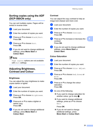 Page 39
Making copies31
4
Sorting copies using the ADF 
(DCP-560CN only)4
You can sort multiple copies. Pages will be 
sorted in reverse order.
aLoad your document.
bEnter the number of copies you want.
cPress 
a or  b to choose  Stack/Sort .
Press  OK.
dPress  a or  b to choose  Sort.
Press  OK.
eIf you do not want to change additional 
settings, press  Mono Start or 
Colour Start .
Note
Page Layout  options are not available 
with  Sort  settings.
 
Adjusting Brightness, 
Contrast and Colour4
Brightness4
You...