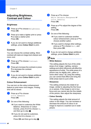 Page 54Chapter 5
46
Adjusting Brightness, 
Contrast and Colour5
Brightness5
aPress a or b to choose Brightness.
Press OK.
bPress a to make a lighter print or press 
b to make a darker print.
Press OK.
cIf you do not want to change additional 
settings, press Colour Start to print. 
Contrast5
You can choose the contrast setting. More 
contrast will make an image look sharper and 
more vivid.
aPress a or b to choose Contrast.
Press OK.
bPress a to increase the contrast or press 
b to decrease the contrast.
Press...