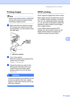 Page 59Printing photos from a camera
51
6
Printing Images6
Note
Remove any memory cards or USB Flash 
memory drive from the machine before 
connecting a digital camera.
 
aMake sure that your camera is turned 
off. Connect your camera to the USB 
direct interface (1) on the machine using 
the USB cable.
 
1 USB direct interface
bTurn on the camera.
When the machine has recognized the 
camera, the LCD shows 
Camera Connected.
cChoose the photo you want to print 
following the instructions from your 
camera.When...