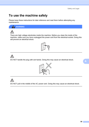 Page 67Safety and Legal
59
A
To use the machine safely
Please keep these instructions for later reference and read them before attempting any 
maintenance.
WARNING 
There are high voltage electrodes inside the machine. Before you clean the inside of the 
machine, make sure you have unplugged the power cord from the electrical socket. Doing this 
will prevent an electrical shock.
 
 
 
DO NOT handle the plug with wet hands. Doing this may cause an electrical shock.
 
 
 
DO NOT pull in the middle of the AC power...