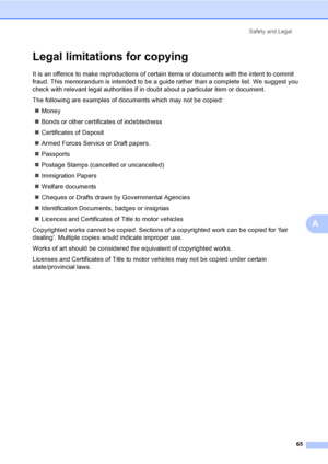 Page 73Safety and Legal
65
A
Legal limitations for copyingA
It is an offence to make reproductions of certain items or documents with the intent to commit 
fraud. This memorandum is intended to be a guide rather than a complete list. We suggest you 
check with relevant legal authorities if in doubt about a particular item or document.
The following are examples of documents which may not be copied:
„Money
„Bonds or other certificates of indebtedness
„Certificates of Deposit
„Armed Forces Service or Draft...