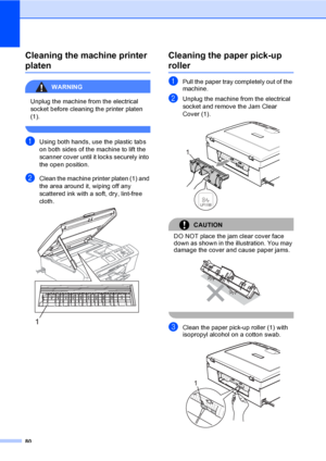 Page 88
80
Cleaning the machine printer 
platenB
WARNING 
Unplug the machine from the electrical 
socket before cleaning the printer platen 
(1).
 
aUsing both hands, use the plastic tabs 
on both sides of the machine to lift the 
scanner cover until it locks securely into 
the open position.
bClean the machine printer platen (1) and 
the area around it, wiping off any 
scattered ink with a soft, dry, lint-free 
cloth.
 
Cleaning the paper pick-up 
rollerB
aPull the paper tray completely out of the 
machine....