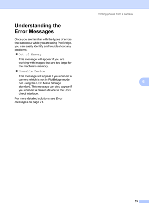 Page 61Printing photos from a camera
53
6
Understanding the 
Error Messages
6
Once you are familiar with the types of errors 
that can occur while you are using PictBridge, 
you can easily identify and troubleshoot any 
problems.
„Out of Memory
This message will appear if you are 
working with images that are too large for 
the machines memory.
„Unusable Device
This message will appear if you connect a 
camera which is not in PictBridge mode 
nor using the USB Mass Storage 
standard. This message can also...