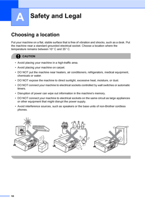 Page 6658
A
Choosing a locationA
Put your machine on a flat, stable surface that is free of vibration and shocks, such as a desk. Put 
the machine near a standard grounded electrical socket. Choose a location where the 
temperature remains between 10° C and 35°C.
CAUTION 
• Avoid placing your machine in a high-traffic area.
• Avoid placing your machine on carpet.
• DO NOT put the machine near heaters, air conditioners, refrigerators, medical equipment, 
chemicals or water. 
• DO NOT expose the machine to direct...