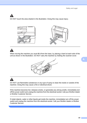 Page 69Safety and Legal
61
A
DO NOT touch the area shaded in the illustration. Doing this may cause injury.
  
When moving the machine you must lift it from the base, by placing a hand at each side of the 
unit as shown in the illustration. DO NOT carry the machine by holding the scanner cover.
 
 
 
DO NOT use flammable substances or any type of spray to clean the inside or outside of the 
machine. Doing this may cause a fire or electrical shock.
  
If the machine becomes hot, releases smoke, or generates any...