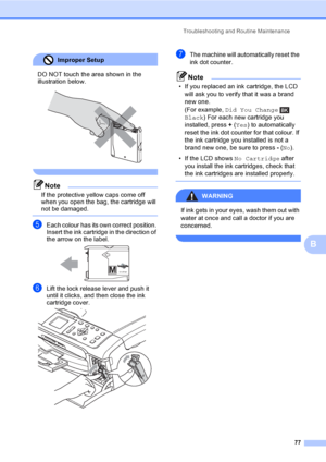 Page 85Troubleshooting and Routine Maintenance
77
B
Improper Setup 
DO NOT touch the area shown in the 
illustration below.
 
 
Note
If the protective yellow caps come off 
when you open the bag, the cartridge will 
not be damaged.
 
eEach colour has its own correct position. 
Insert the ink cartridge in the direction of 
the arrow on the label.
 
fLift the lock release lever and push it 
until it clicks, and then close the ink 
cartridge cover.
 
gThe machine will automatically reset the 
ink dot counter....