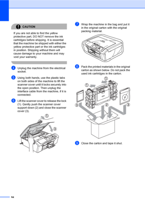 Page 9284
CAUTION 
If you are not able to find the yellow 
protective part, DO NOT remove the ink 
cartridges before shipping. It is essential 
that the machine be shipped with either the 
yellow protective part or the ink cartridges 
in position. Shipping without them will 
cause damage to your machine and may 
void your warranty.
 
dUnplug the machine from the electrical 
socket.
eUsing both hands, use the plastic tabs 
on both sides of the machine to lift the 
scanner cover until it locks securely into 
the...