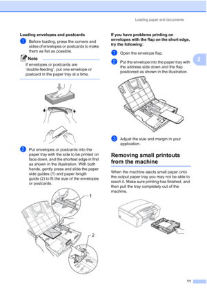 Page 19
Loading paper and documents11
2
Loading envelopes and postcards2
aBefore loading, press the corners and 
sides of envelopes or postcards to make 
them as flat as possible.
Note
If envelopes or postcards are 
‘double-feeding’, put one envelope or 
postcard in the paper tray at a time.
 
 
 
 
bPut envelopes or postcards into the 
paper tray with the side to be printed on 
face down, and the shortest edge in first 
as shown in the illustration. With both 
hands, gently press and slide the paper 
side...