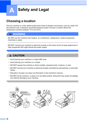 Page 58
50
A
Choosing a locationA
Put your machine on a flat, stable surface that is free of vibration and shocks, such as a desk. Put 
the machine near a standard, grounded electrical socket. Choose a location where the 
temperature remains between 10°C and 35 °C.
WARNING 
DO NOT put the machine near heaters, air conditioners, refrigerators, medical equipment, 
chemicals or water.
  
DO NOT connect your machine to electrical sockets on the same circuit as large appliances or 
other equipment that might disrupt...