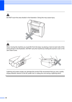 Page 62
54
 
DO NOT touch the area shaded in the illustration. Doing this may cause injury.
 
 
 
When moving the machine you must lift it from the base, by placing a hand at each side of the 
unit as shown in the illustration. DO NOT carry the machine by holding the scanner cover or the 
Jam Clear Cover.
  
Lightning and power surges can damage this product! We recommend that you use a quality 
surge protection device on the AC power line or unplug the cord during a lightning storm.
 
 
 
 