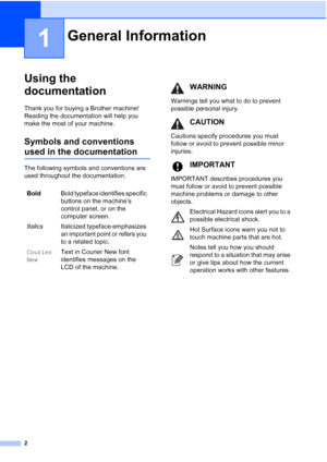 Page 10
2
1
Using the 
documentation
1
Thank you for buying a Brother machine! 
Reading the documentation will help you 
make the most of your machine. 
Symbols and conventions 
used in the documentation1
The following symbols and conventions are 
used throughout the documentation.
General Information1
BoldBold typeface identifies specific 
buttons on the machine’s 
control panel, or on the 
computer screen.
Italics Italicized typeface emphasizes 
an important point or refers you 
to a related topic.
Courier...