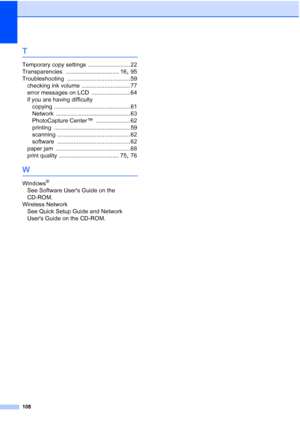 Page 116
108
T
Temporary copy settings .......................... 22
Transparencies
 ................................. 16, 95
Troubleshooting
 ....................................... 59
checking ink volume
 .............................. 77
error messages on LCD
 ........................ 64
if you are having difficulty copying
 ............................................... 61
Network
 .............................................. 63
PhotoCapture Center™
 ..................... 62
printing...
