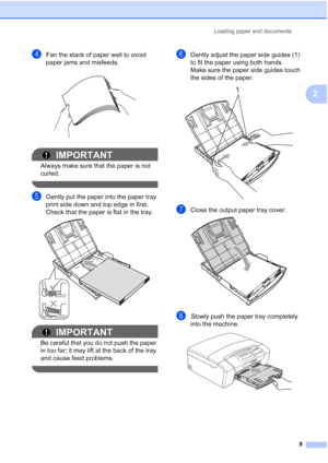 Page 17
Loading paper and documents9
2
dFan the stack of paper well to avoid 
paper jams and misfeeds.
 
IMPORTANT
Always make sure that the paper is not 
curled.
 
eGently put the paper into the paper tray 
print side down and top edge in first.
Check that the paper is flat in the tray.
 
IMPORTANT
Be careful that you do not push the paper 
in too far; it may lift at the back of the tray 
and cause feed problems.
 
fGently adjust the paper side guides (1) 
to fit the paper using both hands.
Make sure the paper...