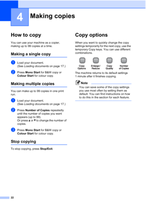 Page 30
22
4
How to copy4
You can use your machine as a copier, 
making up to 99 copies at a time.
Making a single copy4
aLoad your document.
(See Loading documents  on page 17.)
bPress Mono Start  for B&W copy or 
Colour Start  for colour copy.
Making multiple copies4
You can make up to 99 copies in one print 
run.
aLoad your document.
(See Loading documents  on page 17.)
bPress Number of Copies  repeatedly 
until the number of copies you want 
appears (up to 99).
Or press  a or  b to change the number of...