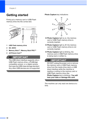 Page 40
Chapter 5
32
Getting started5
Firmly put a memory card or USB Flash 
memory drive into the correct slot.
 
1 USB Flash memory drive
2 SD, SDHC
3 Memory Stick™, Memory Stick PRO™
4 xD-Picture Card™
IMPORTANT
The USB direct interface supports only a 
USB Flash memory drive, a PictBridge 
compatible camera, or a digital camera 
that uses the USB mass storage standard. 
Any other USB devices are not supported.
 
Photo Capture  key indications:
 
„Photo Capture  light is on, the memory 
card or USB Flash...