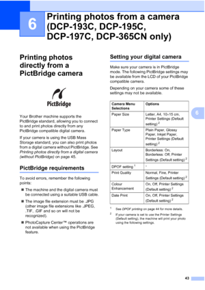 Page 51
43
6
6
Printing photos 
directly from a 
PictBridge camera
6
 
Your Brother machine supports the 
PictBridge standard, allowing you to connect 
to and print photos directly from any 
PictBridge compatible digital camera.
If your camera is using the USB Mass 
Storage standard, you can also print photos 
from a digital camera without PictBridge. See 
Printing photos directly from a digital camera 
(without PictBridge)  on page 45. 
PictBridge requirements6
To avoid errors, remember the following 
points:...