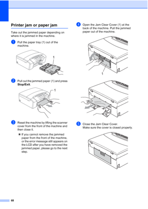 Page 76
68
Printer jam or paper jamB
Take out the jammed paper depending on 
where it is jammed in the machine. 
aPull the paper tray (1) out of the 
machine.
 
bPull out the jammed paper (1) and press 
Stop/Exit.
 
cReset the machine by lifting the scanner 
cover from the front of the machine and 
then close it.
„ If you cannot remove the jammed 
paper from the front of the machine, 
or the error message still appears on 
the LCD after you have removed the 
jammed paper, please go to the next 
step.
dOpen the...