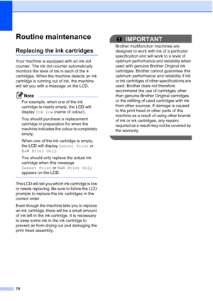 Page 78
70
Routine maintenanceB
Replacing the ink cartridgesB
Your machine is equipped with an ink dot 
counter. The ink dot counter automatically 
monitors the level of ink in each of the 4 
cartridges. When the machine detects an ink 
cartridge is running out of ink, the machine 
will tell you with a message on the LCD.
Note
For example, when one of the ink 
cartridge is nearly empty, the LCD will 
display Ink low  (name of colour).
You should purchase a replacement 
cartridge in preparation for when the...