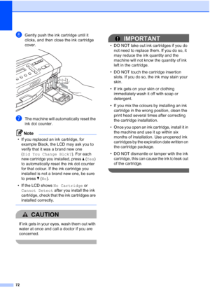 Page 80
72
fGently push the ink cartridge until it 
clicks, and then close the ink cartridge 
cover.
 
gThe machine will automatically reset the 
ink dot counter.
Note
• If you replaced an ink cartridge, for example Black, the LCD may ask you to 
verify that it was a brand new one 
(Did You Change Blck? ). For each 
new cartridge you installed, press  a ( Yes ) 
to automatically reset the ink dot counter 
for that colour. If the ink cartridge you 
installed is not a brand new one, be sure 
to press  b ( No ).
•...