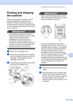 Page 87
Troubleshooting and Routine Maintenance79
B
Packing and shipping 
the machine
B
When you transport the machine, use the 
packing materials that came with your 
machine. Follow the instructions below to 
properly pack your machine. Damage caused 
to your machine during transit is not covered 
by your warranty.
IMPORTANT
It is important to allow the machine to 
‘park’ the print head after a print job. Listen 
carefully to the machine before 
unplugging it to make sure that all 
mechanical noise has...