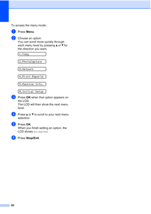 Page 90
82
To access the menu mode:
aPress Menu.
bChoose an option.
You can scroll more quickly through 
each menu level by pressing  a or  b for 
the direction you want.
 
1.Copy
 
2.PhotoCapture
 
3.Network
 
4.Print Reports
 
5.Machine Info.
 
0.Initial Setup
cPress  OK when that option appears on 
the LCD.
The LCD will then show the next menu 
level.
dPress  a or  b to scroll to your next menu 
selection.
ePress  OK.
When you finish setting an option, the 
LCD shows  Accepted.
fPress Stop/Exit .
 