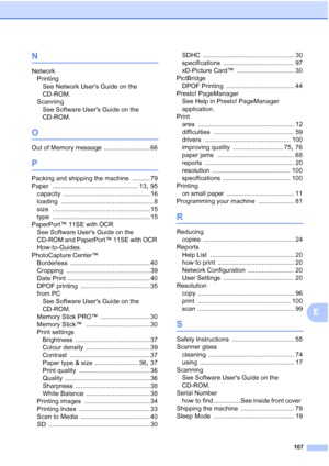 Page 115
107
E
N
NetworkPrinting See Network Users Guide on the 
CD-ROM.
Scanning See Software Users Guide on the 
CD-ROM.
O
Out of Memory message .......................... 66
P
Packing and shipping the machine .......... 79
Paper
 ................................................ 13, 95
capacity
 ................................................. 16
loading
 .................................................... 8
size
 ....................................................... 15
type...