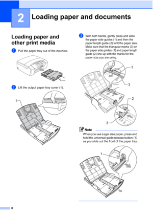 Page 16
8
2
Loading paper and 
other print media
2
aPull the paper tray out of the machine. 
bLift the output paper tray cover (1). 
cWith both hands, gently press and slide 
the paper side guides (1) and then the 
paper length guide (2) to fit the paper size.
Make sure that the triangular marks (3) on 
the paper side guides (1) and paper length 
guide (2) line up with the marks for the 
paper size you are using.
 
Note
When you use Legal size paper, press and 
hold the universal guide release button (1) 
as...