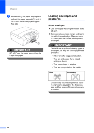 Page 18
Chapter 2
10
iWhile holding the paper tray in place, 
pull out the paper support ( ) until it 
clicks and unfold the paper support 
flap ( ).
 
IMPORTANT
DO NOT use the paper support flap for 
Legal size paper.
 
Loading envelopes and 
postcards2
About envelopes2
„ Use envelopes that weigh between 80 to 
95 gsm.
„ Some envelopes need margin settings to 
be set in the application. Make sure you 
do a test print first before printing many 
envelopes.
IMPORTANT
DO NOT use any of the following types of...